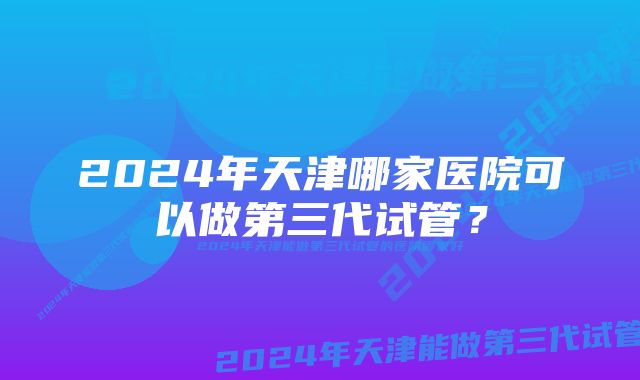 2024年天津哪家医院可以做第三代试管？