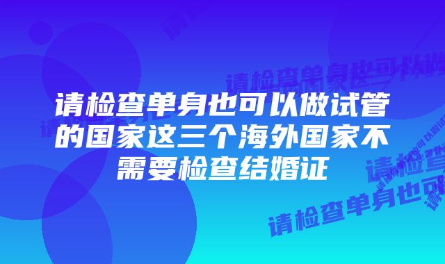 请检查单身也可以做试管的国家这三个海外国家不需要检查结婚证