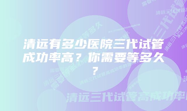 清远有多少医院三代试管成功率高？你需要等多久？