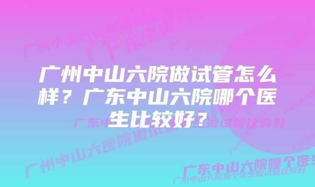 广州中山六院做试管怎么样？广东中山六院哪个医生比较好？