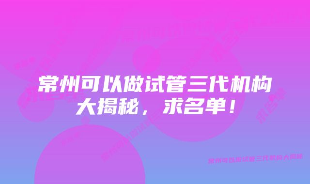 常州可以做试管三代机构大揭秘，求名单！