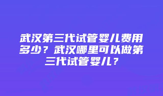 武汉第三代试管婴儿费用多少？武汉哪里可以做第三代试管婴儿？