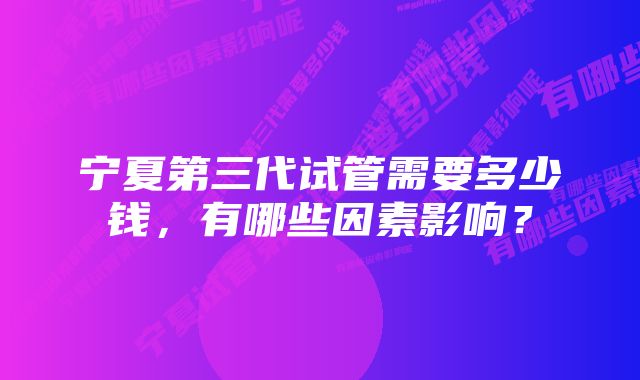 宁夏第三代试管需要多少钱，有哪些因素影响？