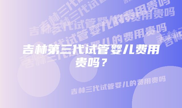 吉林第三代试管婴儿费用贵吗？