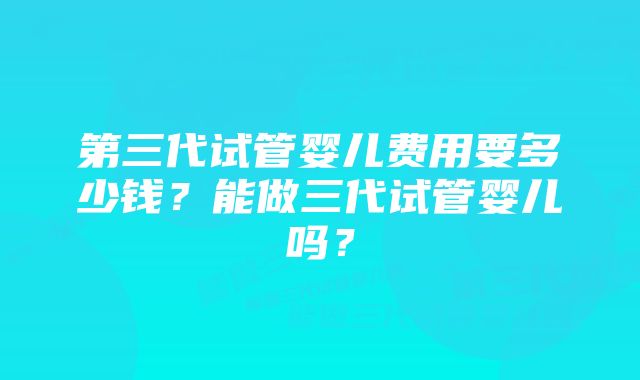 第三代试管婴儿费用要多少钱？能做三代试管婴儿吗？