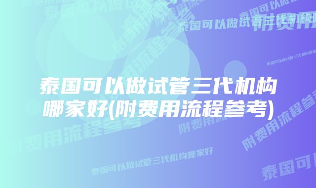 泰国可以做试管三代机构哪家好(附费用流程参考)