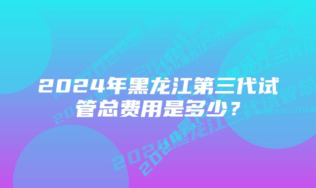 2024年黑龙江第三代试管总费用是多少？