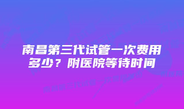 南昌第三代试管一次费用多少？附医院等待时间