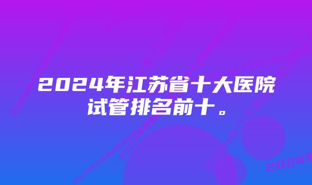 2024年江苏省十大医院试管排名前十。