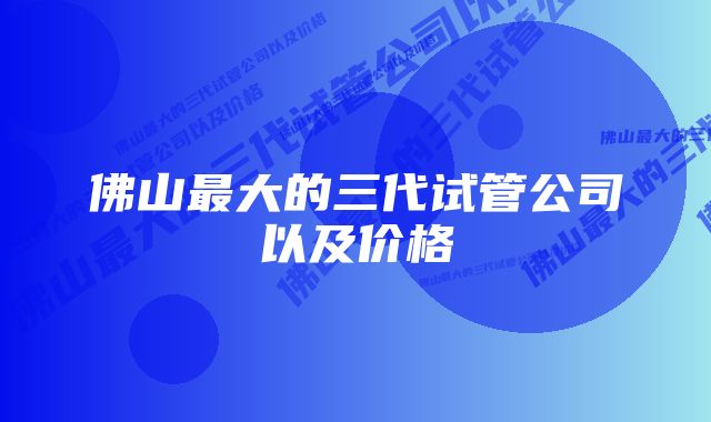 佛山最大的三代试管公司以及价格