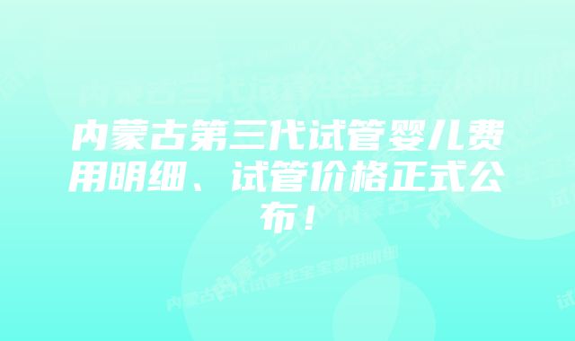 内蒙古第三代试管婴儿费用明细、试管价格正式公布！