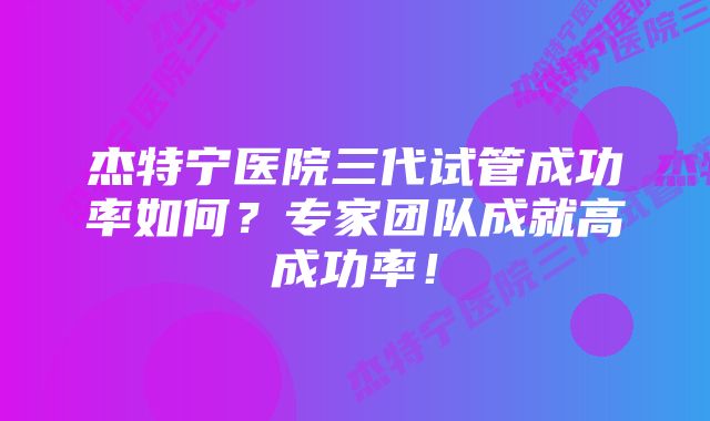 杰特宁医院三代试管成功率如何？专家团队成就高成功率！