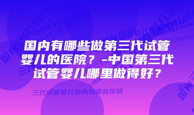 国内有哪些做第三代试管婴儿的医院？-中国第三代试管婴儿哪里做得好？