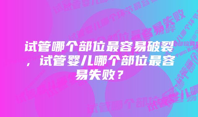 试管哪个部位最容易破裂，试管婴儿哪个部位最容易失败？