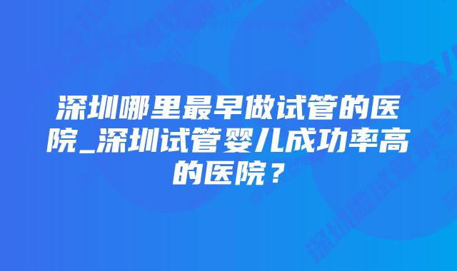 深圳哪里最早做试管的医院_深圳试管婴儿成功率高的医院？