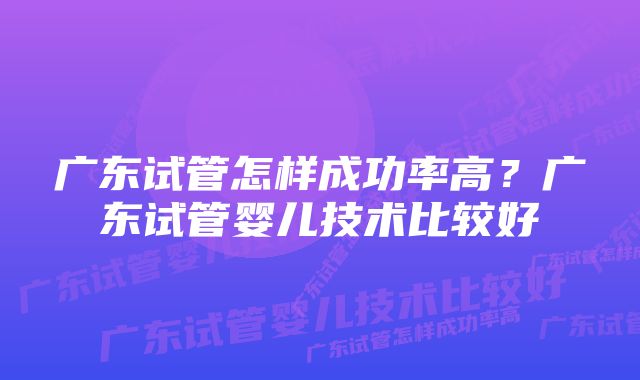 广东试管怎样成功率高？广东试管婴儿技术比较好