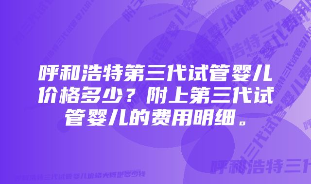 呼和浩特第三代试管婴儿价格多少？附上第三代试管婴儿的费用明细。