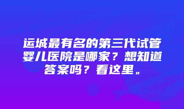 运城最有名的第三代试管婴儿医院是哪家？想知道答案吗？看这里。