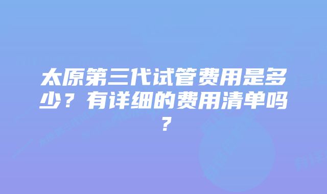 太原第三代试管费用是多少？有详细的费用清单吗？