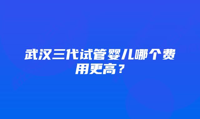 武汉三代试管婴儿哪个费用更高？