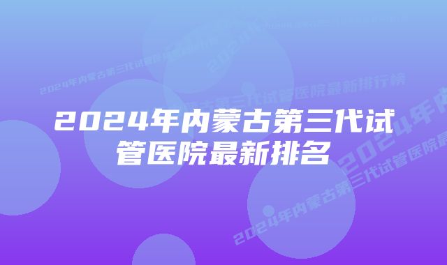 2024年内蒙古第三代试管医院最新排名