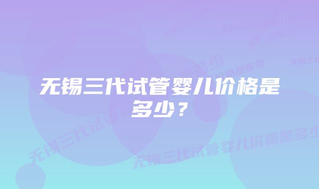 无锡三代试管婴儿价格是多少？