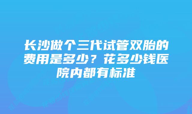 长沙做个三代试管双胎的费用是多少？花多少钱医院内都有标准