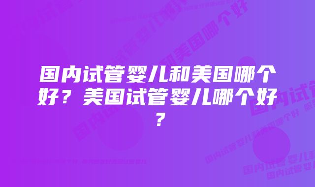 国内试管婴儿和美国哪个好？美国试管婴儿哪个好？