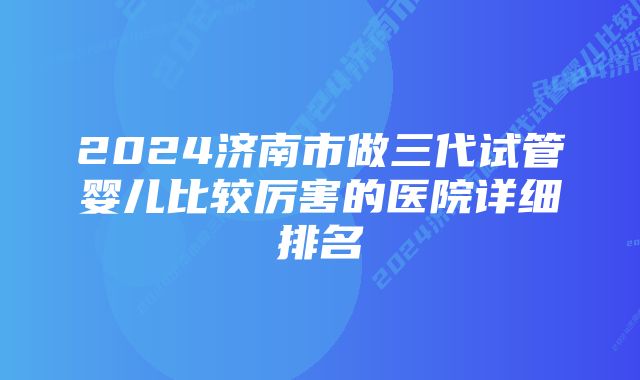 2024济南市做三代试管婴儿比较厉害的医院详细排名