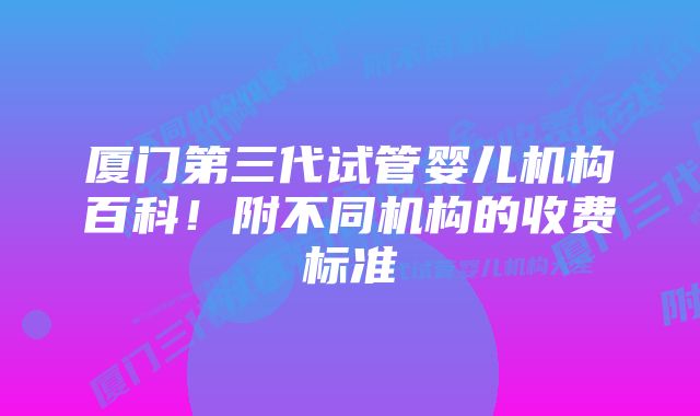 厦门第三代试管婴儿机构百科！附不同机构的收费标准