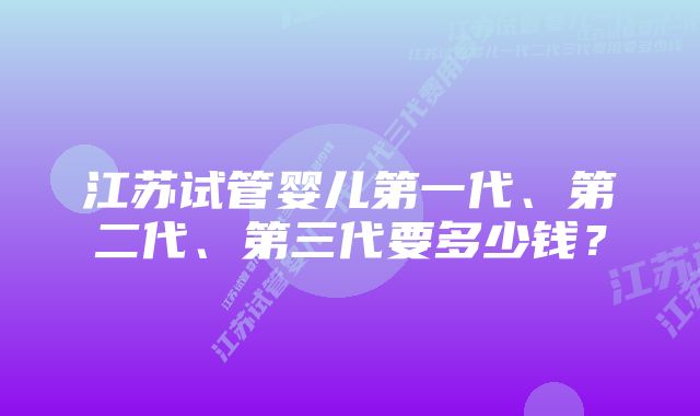 江苏试管婴儿第一代、第二代、第三代要多少钱？