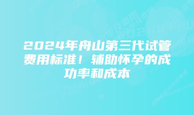 2024年舟山第三代试管费用标准！辅助怀孕的成功率和成本