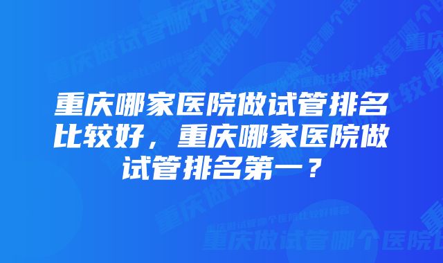 重庆哪家医院做试管排名比较好，重庆哪家医院做试管排名第一？