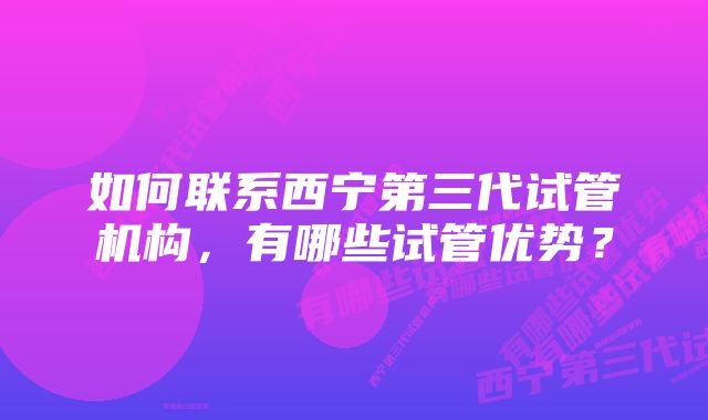 如何联系西宁第三代试管机构，有哪些试管优势？