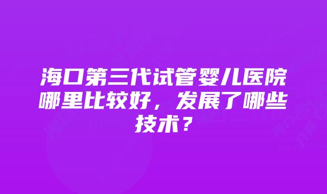 海口第三代试管婴儿医院哪里比较好，发展了哪些技术？