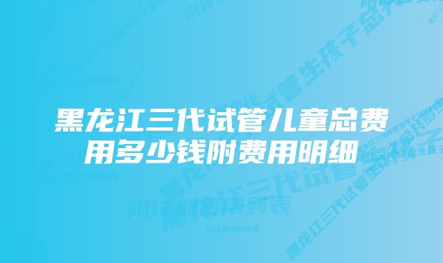 黑龙江三代试管儿童总费用多少钱附费用明细