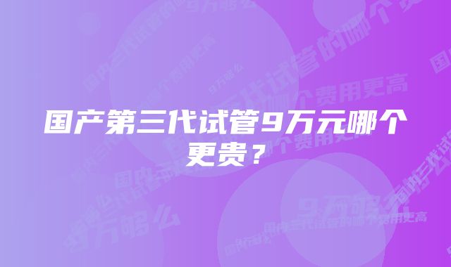 国产第三代试管9万元哪个更贵？