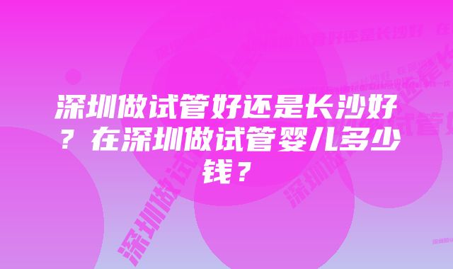 深圳做试管好还是长沙好？在深圳做试管婴儿多少钱？