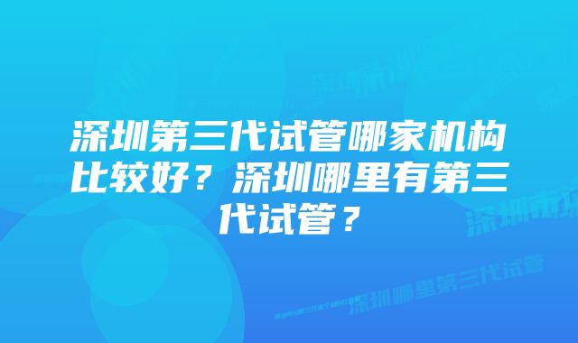 深圳第三代试管哪家机构比较好？深圳哪里有第三代试管？