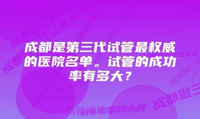 成都是第三代试管最权威的医院名单。试管的成功率有多大？