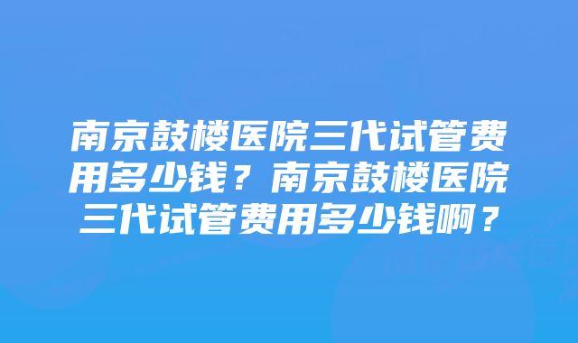 南京鼓楼医院三代试管费用多少钱？南京鼓楼医院三代试管费用多少钱啊？