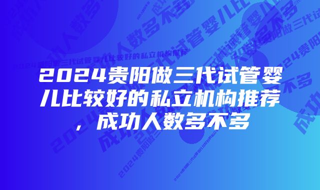 2024贵阳做三代试管婴儿比较好的私立机构推荐，成功人数多不多