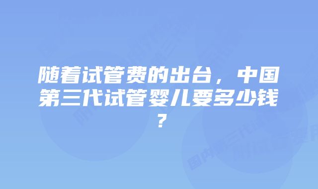 随着试管费的出台，中国第三代试管婴儿要多少钱？