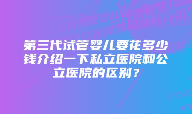 第三代试管婴儿要花多少钱介绍一下私立医院和公立医院的区别？