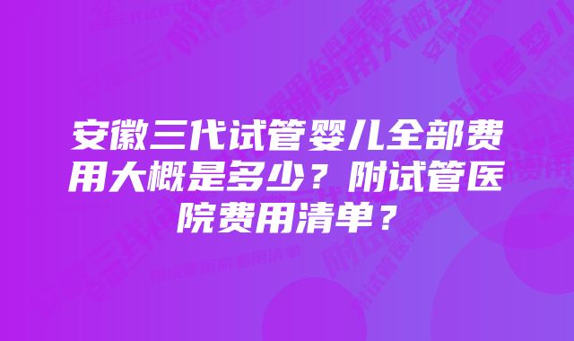 安徽三代试管婴儿全部费用大概是多少？附试管医院费用清单？