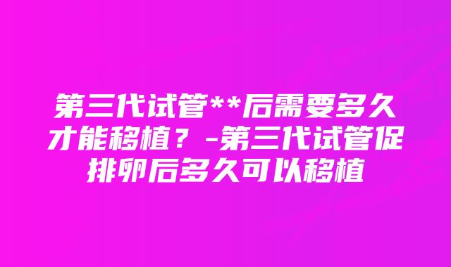 第三代试管**后需要多久才能移植？-第三代试管促排卵后多久可以移植