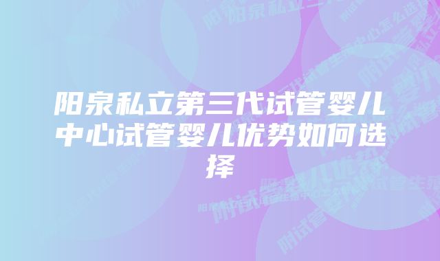 阳泉私立第三代试管婴儿中心试管婴儿优势如何选择