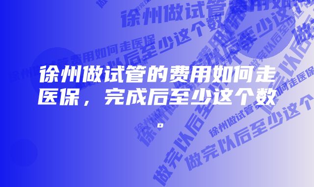 徐州做试管的费用如何走医保，完成后至少这个数。