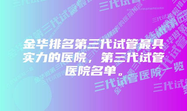 金华排名第三代试管最具实力的医院，第三代试管医院名单。