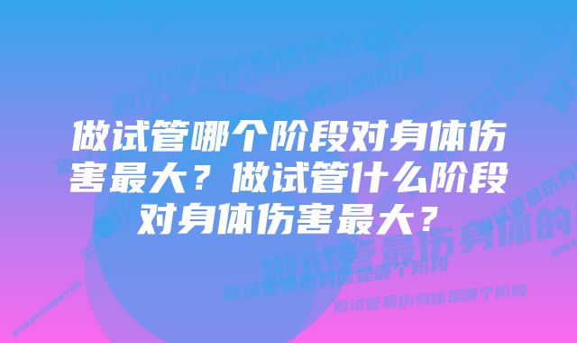 做试管哪个阶段对身体伤害最大？做试管什么阶段对身体伤害最大？